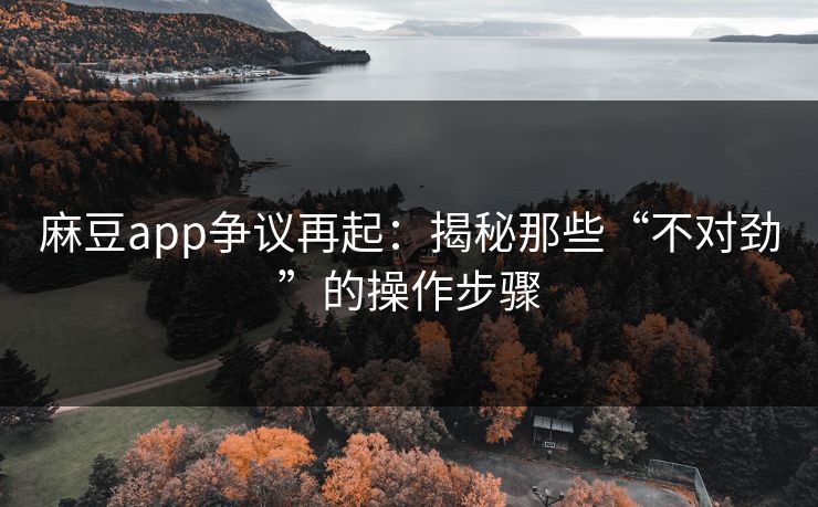麻豆app争议再起：揭秘那些“不对劲”的操作步骤