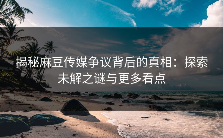 揭秘麻豆传媒争议背后的真相：探索未解之谜与更多看点