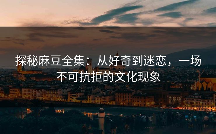 探秘麻豆全集：从好奇到迷恋，一场不可抗拒的文化现象