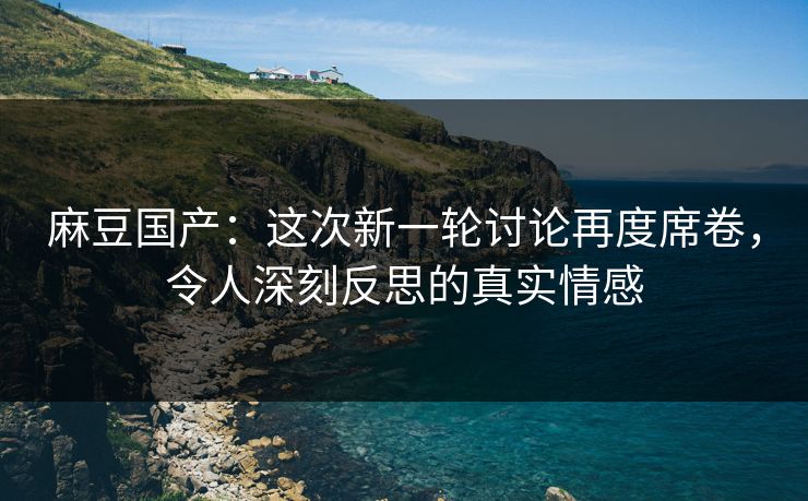 麻豆国产：这次新一轮讨论再度席卷，令人深刻反思的真实情感