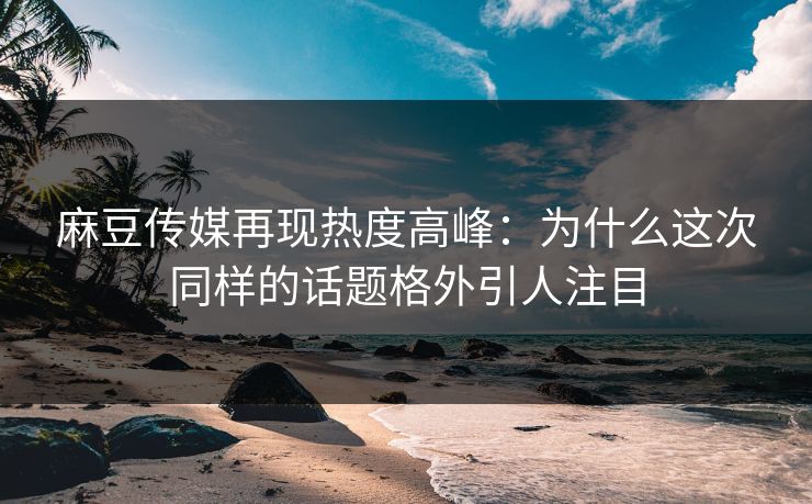 麻豆传媒再现热度高峰：为什么这次同样的话题格外引人注目