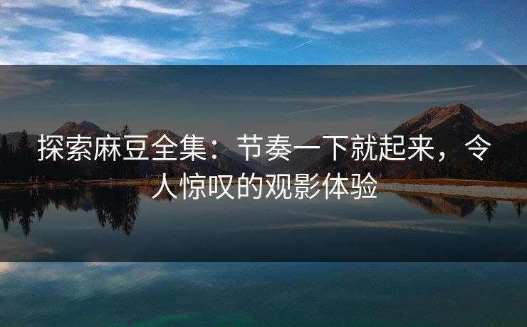探索麻豆全集：节奏一下就起来，令人惊叹的观影体验