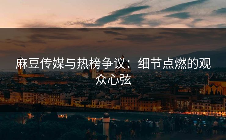 麻豆传媒与热榜争议:细节点燃的观众心弦