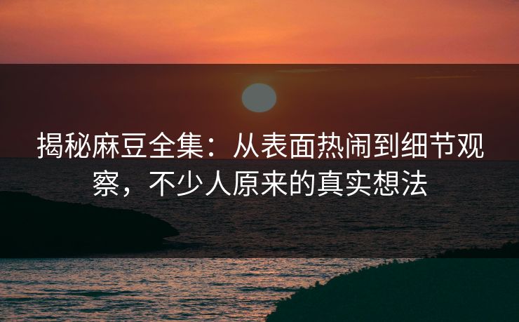揭秘麻豆全集:从表面热闹到细节观察,不少人原来的真实想法