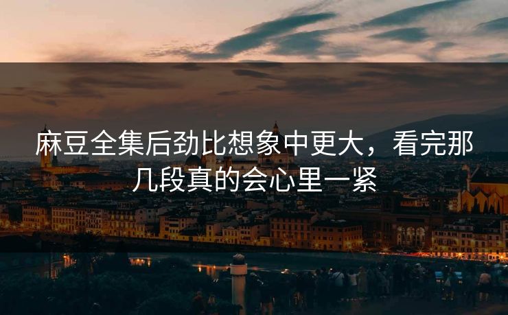 麻豆全集后劲比想象中更大，看完那几段真的会心里一紧