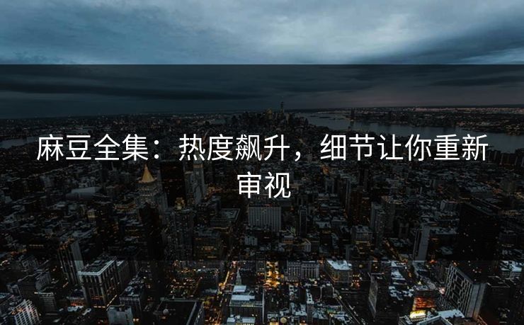 麻豆全集：热度飙升，细节让你重新审视