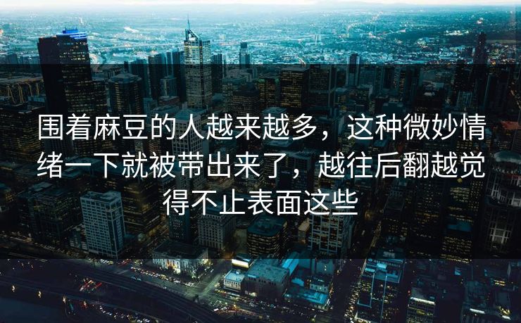 围着麻豆的人越来越多，这种微妙情绪一下就被带出来了，越往后翻越觉得不止表面这些