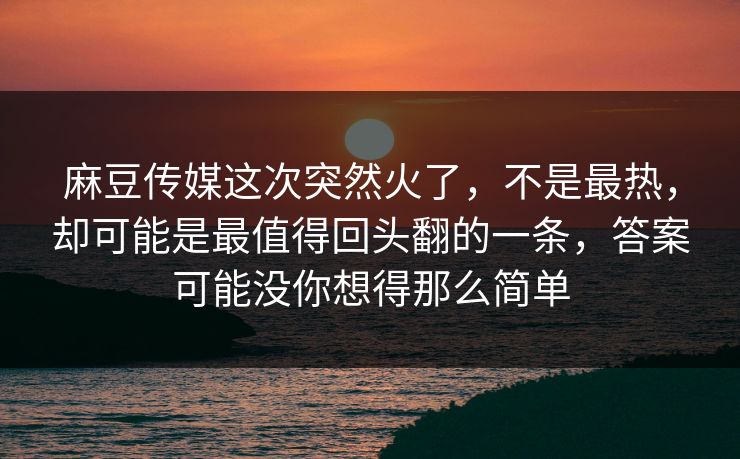 麻豆传媒这次突然火了，不是最热，却可能是最值得回头翻的一条，答案可能没你想得那么简单