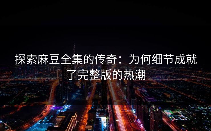 探索麻豆全集的传奇:为何细节成就了完整版的热潮