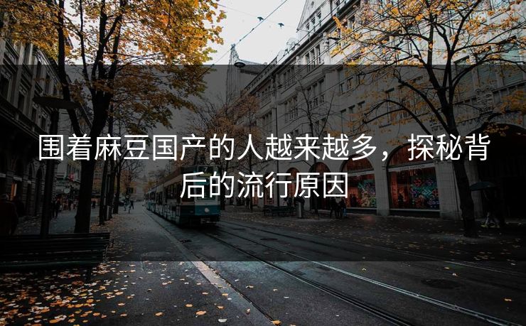 围着麻豆国产的人越来越多，探秘背后的流行原因