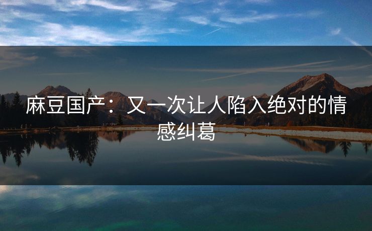 麻豆国产：又一次让人陷入绝对的情感纠葛